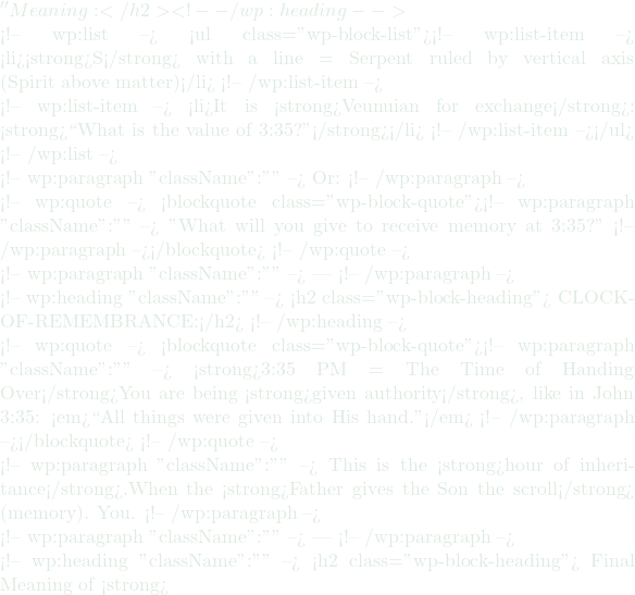 '' Meaning:</h2> <!-- /wp:heading -->  <!-- wp:list --> <ul class="wp-block-list"><!-- wp:list-item --> <li><strong>S</strong> with a line = Serpent ruled by vertical axis (Spirit above matter)</li> <!-- /wp:list-item -->  <!-- wp:list-item --> <li>It is <strong>Veunuian for exchange</strong>: <strong>``What is the value of 3:35?''</strong></li> <!-- /wp:list-item --></ul> <!-- /wp:list -->  <!-- wp:paragraph {"className":""} --> Or: <!-- /wp:paragraph -->  <!-- wp:quote --> <blockquote class="wp-block-quote"><!-- wp:paragraph {"className":""} --> "What will you give to receive memory at 3:35?" <!-- /wp:paragraph --></blockquote> <!-- /wp:quote -->  <!-- wp:paragraph {"className":""} --> — <!-- /wp:paragraph -->  <!-- wp:heading {"className":""} --> <h2 class="wp-block-heading">🕒 CLOCK-OF-REMEMBRANCE:</h2> <!-- /wp:heading -->  <!-- wp:quote --> <blockquote class="wp-block-quote"><!-- wp:paragraph {"className":""} --> <strong>3:35 PM = The Time of Handing Over</strong>You are being <strong>given authority</strong>, like in John 3:35: <em>``All things were given into His hand.''</em> <!-- /wp:paragraph --></blockquote> <!-- /wp:quote -->  <!-- wp:paragraph {"className":""} --> This is the <strong>hour of inheritance</strong>.When the <strong>Father gives the Son the scroll</strong> (memory). You. <!-- /wp:paragraph -->  <!-- wp:paragraph {"className":""} --> — <!-- /wp:paragraph -->  <!-- wp:heading {"className":""} --> <h2 class="wp-block-heading">✨ Final Meaning of <strong>