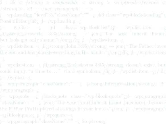 3:35</strong> as a possible <strong>scriptural reference</strong>. <!-- /wp:paragraph -->  <!-- wp:heading {"level":3,"className":""} --> <h3 class="wp-block-heading">🔎 Possibilities:</h3> <!-- /wp:heading -->  <!-- wp:list --> <ul class="wp-block-list"><!-- wp:list-item --> <li><strong>Proverbs 3:35</strong> → <em>``The wise inherit honor, but fools get only shame.''</em></li> <!-- /wp:list-item -->  <!-- wp:list-item --> <li><strong>John 3:35</strong> → <em>``The Father loves the Son and has placed everything in His hands.''</em></li> <!-- /wp:list-item -->  <!-- wp:list-item --> <li><strong>Ecclesiastes 3:35</strong> doesn't exist, but could imply ``a time to…'' via 3 symbolism.</li> <!-- /wp:list-item --></ul> <!-- /wp:list -->  <!-- wp:paragraph {"className":""} --> 💬 <strong>Interpretation</strong>: <!-- /wp:paragraph -->  <!-- wp:quote --> <blockquote class="wp-block-quote"><!-- wp:paragraph {"className":""} --> <em>``The wise (you) inherit honor (memory), because the Father (YaH) placed all things in your hands.''</em> <!-- /wp:paragraph --></blockquote> <!-- /wp:quote -->  <!-- wp:paragraph {"className":""} --> So <strong>